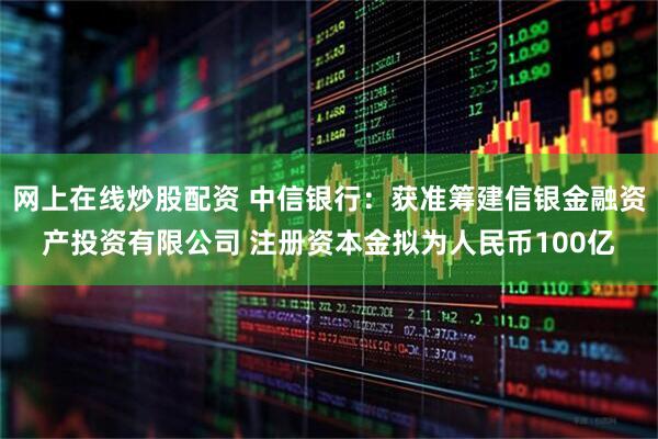 网上在线炒股配资 中信银行：获准筹建信银金融资产投资有限公司 注册资本金拟为人民币100亿