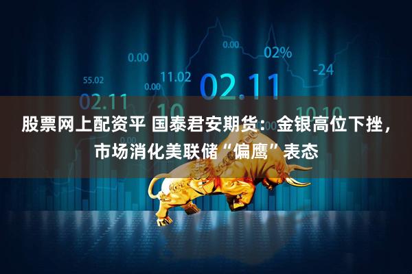 股票网上配资平 国泰君安期货：金银高位下挫，市场消化美联储“偏鹰”表态