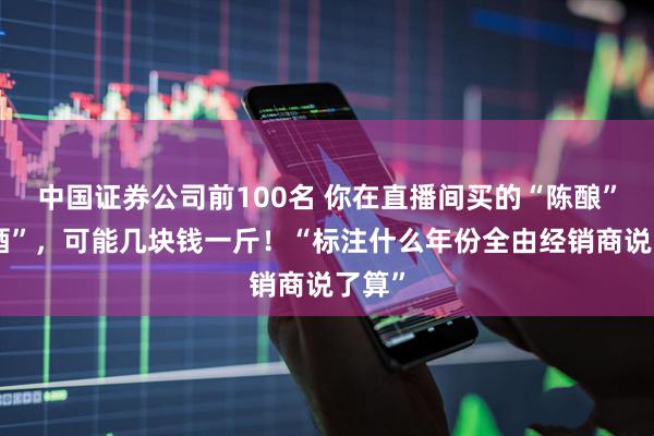中国证券公司前100名 你在直播间买的“陈酿”“老酒”，可能几块钱一斤！“标注什么年份全由经销商说了算”