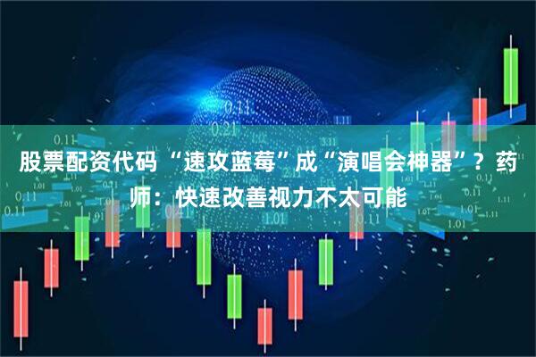 股票配资代码 “速攻蓝莓”成“演唱会神器”？药师：快速改善视力不太可能