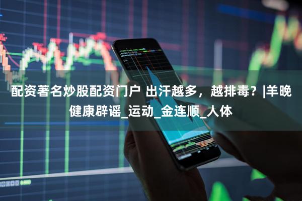 配资著名炒股配资门户 出汗越多，越排毒？|羊晚健康辟谣_运动_金连顺_人体
