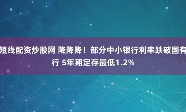 短线配资炒股网 降降降！部分中小银行利率跌破国有行 5年期定存最低1.2%