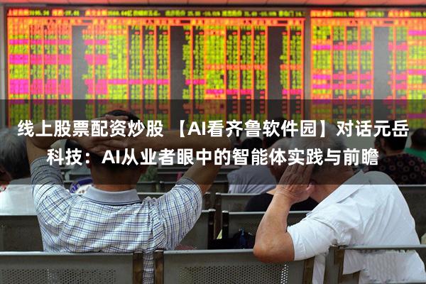 线上股票配资炒股 【AI看齐鲁软件园】对话元岳科技：AI从业者眼中的智能体实践与前瞻