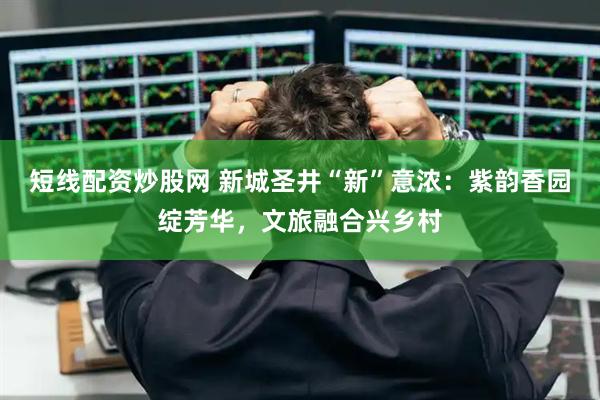短线配资炒股网 新城圣井“新”意浓：紫韵香园绽芳华，文旅融合兴乡村