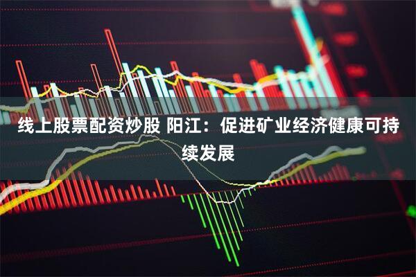 线上股票配资炒股 阳江：促进矿业经济健康可持续发展