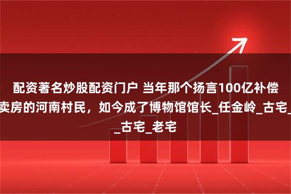 配资著名炒股配资门户 当年那个扬言100亿补偿也不卖房的河南村民，如今成了博物馆馆长_任金岭_古宅_老宅