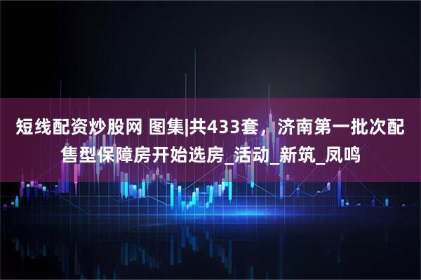 短线配资炒股网 图集|共433套，济南第一批次配售型保障房开始选房_活动_新筑_凤鸣