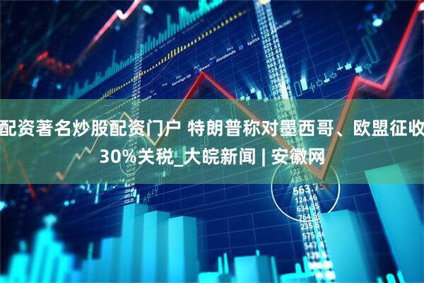 配资著名炒股配资门户 特朗普称对墨西哥、欧盟征收30%关税_大皖新闻 | 安徽网