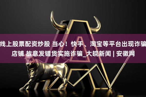 线上股票配资炒股 当心！快手、淘宝等平台出现诈骗店铺 故意发错货实施诈骗_大皖新闻 | 安徽网