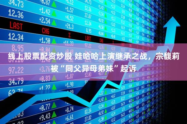 线上股票配资炒股 娃哈哈上演继承之战，宗馥莉被“同父异母弟妹”起诉