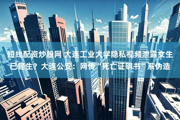 短线配资炒股网 大连工业大学隐私视频泄露女生已轻生？大连公安：网传“死亡证明书”系伪造