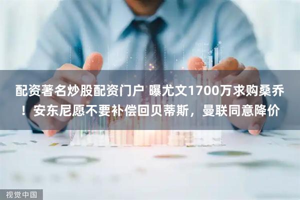 配资著名炒股配资门户 曝尤文1700万求购桑乔！安东尼愿不要补偿回贝蒂斯，曼联同意降价