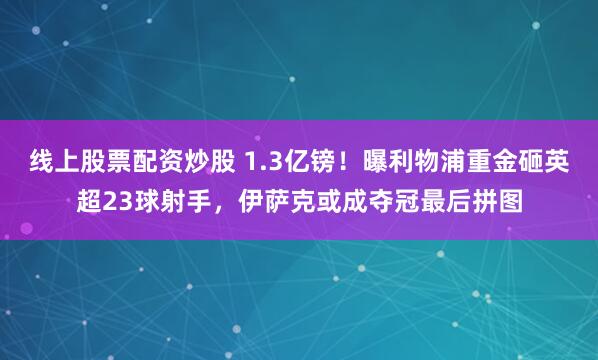 线上股票配资炒股 1.3亿镑！曝利物浦重金砸英超23球射手，伊萨克或成夺冠最后拼图