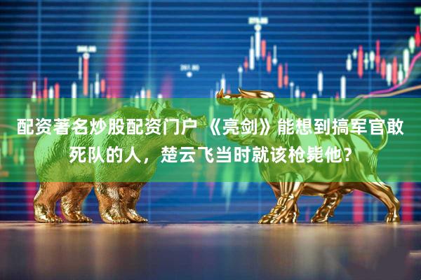 配资著名炒股配资门户 《亮剑》能想到搞军官敢死队的人，楚云飞当时就该枪毙他？