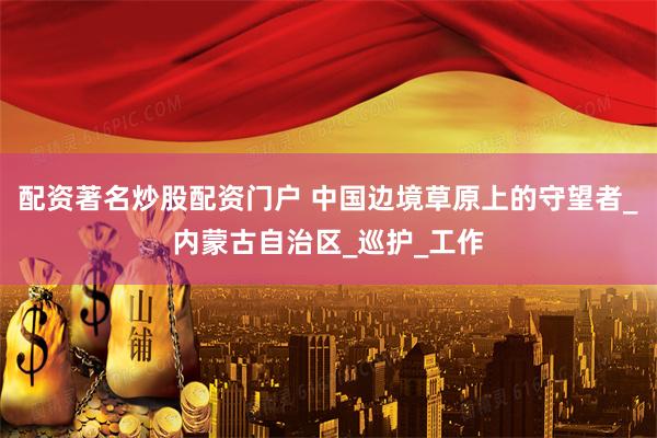配资著名炒股配资门户 中国边境草原上的守望者_内蒙古自治区_巡护_工作