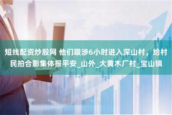 短线配资炒股网 他们跋涉6小时进入深山村，给村民拍合影集体报平安_山外_大黄木厂村_宝山镇