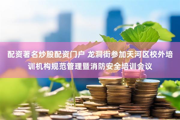 配资著名炒股配资门户 龙洞街参加天河区校外培训机构规范管理暨消防安全培训会议