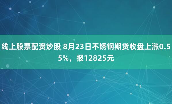 线上股票配资炒股 8月23日不锈钢期货收盘上涨0.55%，报12825元