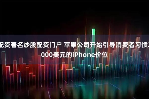 配资著名炒股配资门户 苹果公司开始引导消费者习惯2000美元的iPhone价位