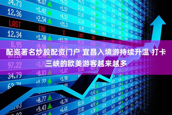 配资著名炒股配资门户 宜昌入境游持续升温 打卡三峡的欧美游客越来越多