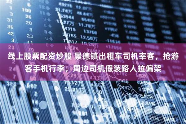 线上股票配资炒股 景德镇出租车司机宰客，抢游客手机行李，周边司机假装路人拉偏架