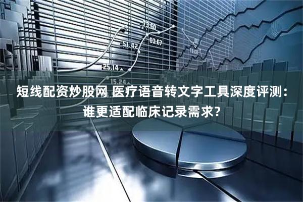短线配资炒股网 医疗语音转文字工具深度评测：谁更适配临床记录需求？