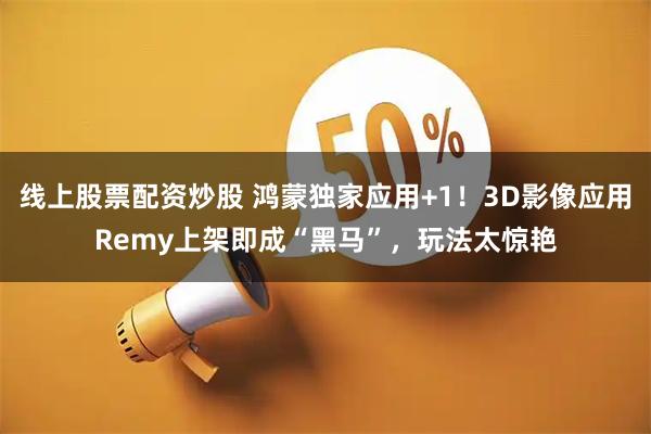 线上股票配资炒股 鸿蒙独家应用+1！3D影像应用Remy上架即成“黑马”，玩法太惊艳