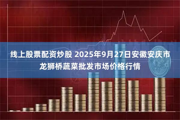 线上股票配资炒股 2025年9月27日安徽安庆市龙狮桥蔬菜批发市场价格行情
