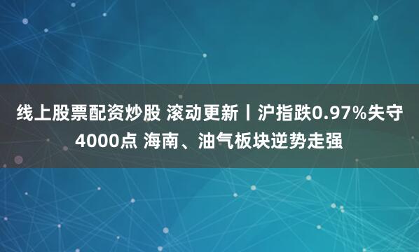 线上股票配资炒股 滚动更新丨沪指跌0.97%失守4000点 海南、油气板块逆势走强