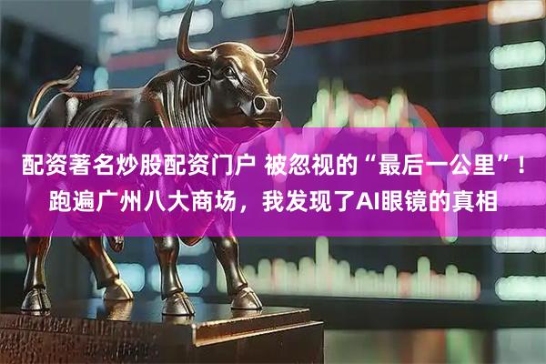 配资著名炒股配资门户 被忽视的“最后一公里”!跑遍广州八大商场,我发现了AI眼镜的真相