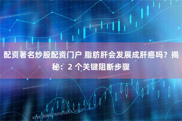 配资著名炒股配资门户 脂肪肝会发展成肝癌吗?揭秘:2 个关键阻断步骤