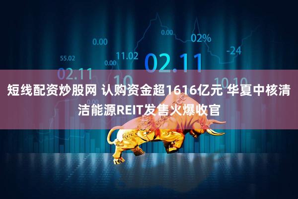 短线配资炒股网 认购资金超1616亿元 华夏中核清洁能源REIT发售火爆收官