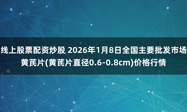 线上股票配资炒股 2026年1月8日全国主要批发市场黄芪片(黄芪片直径0.6-0.8cm)价格行情